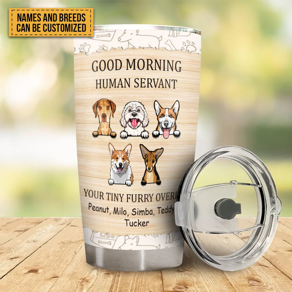 Good Morning Human Servant Your Tiny Furry Overlord - Dog Tumbler - Customized Dog Tumbler Gift For Dog Pet Lover